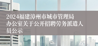 2024福建漳州市城市管理局办公室关于公开招聘劳务派遣人员公示