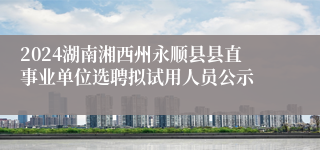 2024湖南湘西州永顺县县直事业单位选聘拟试用人员公示