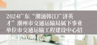 2024广东“潮涌韩江广济英才”潮州市交通运输局属下事业单位市交通运输工程建设中心招聘面试成绩公告                  