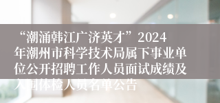 “潮涌韩江广济英才”2024年潮州市科学技术局属下事业单位公开招聘工作人员面试成绩及入围体检人员名单公告