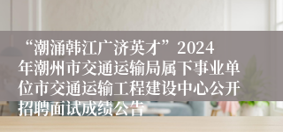 “潮涌韩江广济英才”2024年潮州市交通运输局属下事业单位市交通运输工程建设中心公开招聘面试成绩公告