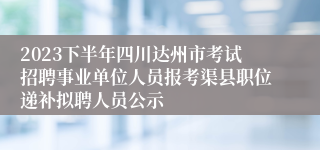 2023下半年四川达州市考试招聘事业单位人员报考渠县职位递补拟聘人员公示