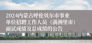 2024内蒙古呼伦贝尔市事业单位招聘工作人员（满洲里市）面试成绩及总成绩的公告