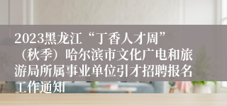 2023黑龙江“丁香人才周”（秋季）哈尔滨市文化广电和旅游局所属事业单位引才招聘报名工作通知 