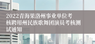 2022青海果洛州事业单位考核聘用州民族歌舞团演员考核测试通知