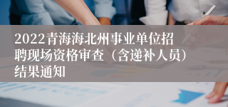 2022青海海北州事业单位招聘现场资格审查（含递补人员）结果通知
