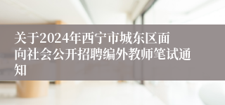 关于2024年西宁市城东区面向社会公开招聘编外教师笔试通知