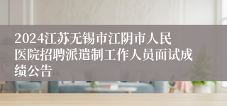 2024江苏无锡市江阴市人民医院招聘派遣制工作人员面试成绩公告