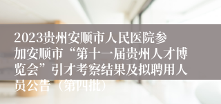 2023贵州安顺市人民医院参加安顺市“第十一届贵州人才博览会”引才考察结果及拟聘用人员公告（第四批）