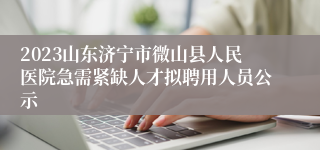 2023山东济宁市微山县人民医院急需紧缺人才拟聘用人员公示