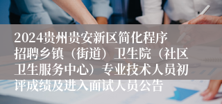 2024贵州贵安新区简化程序招聘乡镇（街道）卫生院（社区卫生服务中心）专业技术人员初评成绩及进入面试人员公告