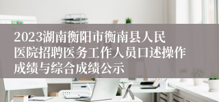 2023湖南衡阳市衡南县人民医院招聘医务工作人员口述操作成绩与综合成绩公示