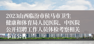 2023山西临汾市侯马市卫生健康和体育局人民医院、中医院公开招聘工作人员体检考察相关事宜公告