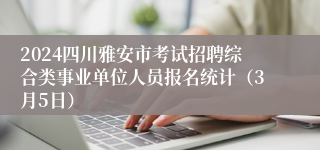 2024四川雅安市考试招聘综合类事业单位人员报名统计（3月5日）