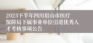2023下半年四川眉山市医疗保障局下属事业单位引进优秀人才考核事项公告