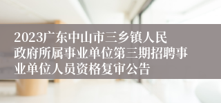 2023广东中山市三乡镇人民政府所属事业单位第三期招聘事业单位人员资格复审公告