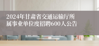 2024年甘肃省交通运输厅所属事业单位度招聘600人公告