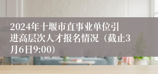 2024年十堰市直事业单位引进高层次人才报名情况（截止3月6日9:00）