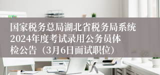 国家税务总局湖北省税务局系统2024年度考试录用公务员体检公告（3月6日面试职位）