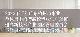 2023下半年广东梅州市事业单位集中招聘高校毕业生广东梅州高新技术产业园区管理委员会下属事业单位拟聘用人员公示