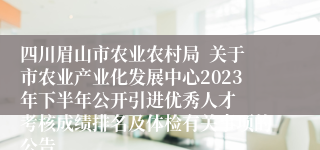 四川眉山市农业农村局  关于市农业产业化发展中心2023年下半年公开引进优秀人才  考核成绩排名及体检有关事项的公告