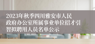 2023年秋季四川雅安市人民政府办公室所属事业单位招才引智拟聘用人员名单公示