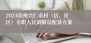 2024贵州兴仁市村（居、社区）专职人民调解员配备方案