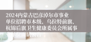 2024内蒙古巴彦淖尔市事业单位招聘市本级、乌拉特前旗、杭锦后旗卫生健康委员会所属事业单位面试公告