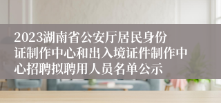 2023湖南省公安厅居民身份证制作中心和出入境证件制作中心招聘拟聘用人员名单公示