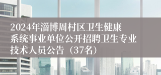 2024年淄博周村区卫生健康系统事业单位公开招聘卫生专业技术人员公告（37名）