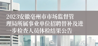 2023安徽亳州市市场监督管理局所属事业单位招聘替补及进一步检查人员体检结果公告