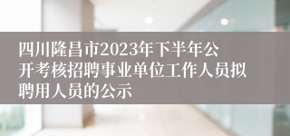 四川隆昌市2023年下半年公开考核招聘事业单位工作人员拟聘用人员的公示