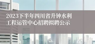 2023下半年四川省升钟水利工程运管中心招聘拟聘公示