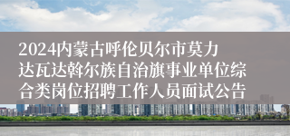 2024内蒙古呼伦贝尔市莫力达瓦达斡尔族自治旗事业单位综合类岗位招聘工作人员面试公告