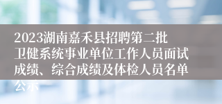 2023湖南嘉禾县招聘第二批卫健系统事业单位工作人员面试成绩、综合成绩及体检人员名单公示