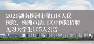 2020湖南株洲市渌口区人民医院、株洲市渌口区中医院招聘见习大学生105人公告