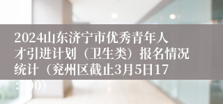 2024山东济宁市优秀青年人才引进计划（卫生类）报名情况统计（兖州区截止3月5日17：00）