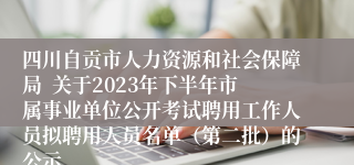 四川自贡市人力资源和社会保障局  关于2023年下半年市属事业单位公开考试聘用工作人员拟聘用人员名单（第二批）的公示