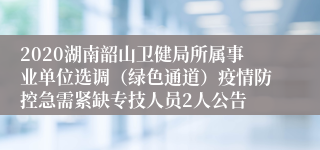 2020湖南韶山卫健局所属事业单位选调（绿色通道）疫情防控急需紧缺专技人员2人公告