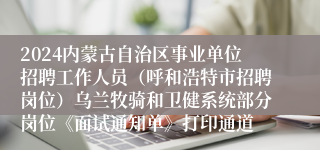 2024内蒙古自治区事业单位招聘工作人员（呼和浩特市招聘岗位）乌兰牧骑和卫健系统部分岗位《面试通知单》打印通道