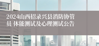 2024山西招录兴县消防协管员 体能测试及心理测试公告