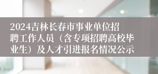 2024吉林长春市事业单位招聘工作人员（含专项招聘高校毕业生）及人才引进报名情况公示