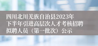 四川北川羌族自治县2023年下半年引进高层次人才考核招聘拟聘人员（第一批次）公示