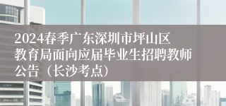 2024春季广东深圳市坪山区教育局面向应届毕业生招聘教师公告（长沙考点）