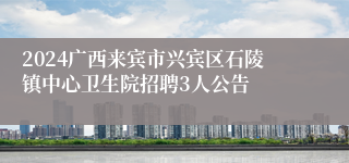 2024广西来宾市兴宾区石陵镇中心卫生院招聘3人公告