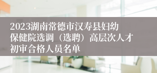 2023湖南常德市汉寿县妇幼保健院选调（选聘）高层次人才初审合格人员名单