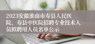 2023安徽淮南市寿县人民医院、寿县中医院招聘专业技术人员拟聘用人员名单公示