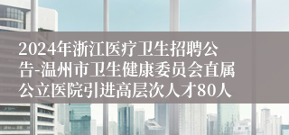 2024年浙江医疗卫生招聘公告-温州市卫生健康委员会直属公立医院引进高层次人才80人