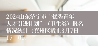 2024山东济宁市“优秀青年人才引进计划”（卫生类）报名情况统计（兖州区截止3月7日17：00）