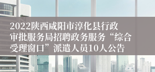 2022陕西咸阳市淳化县行政审批服务局招聘政务服务“综合受理窗口”派遣人员10人公告